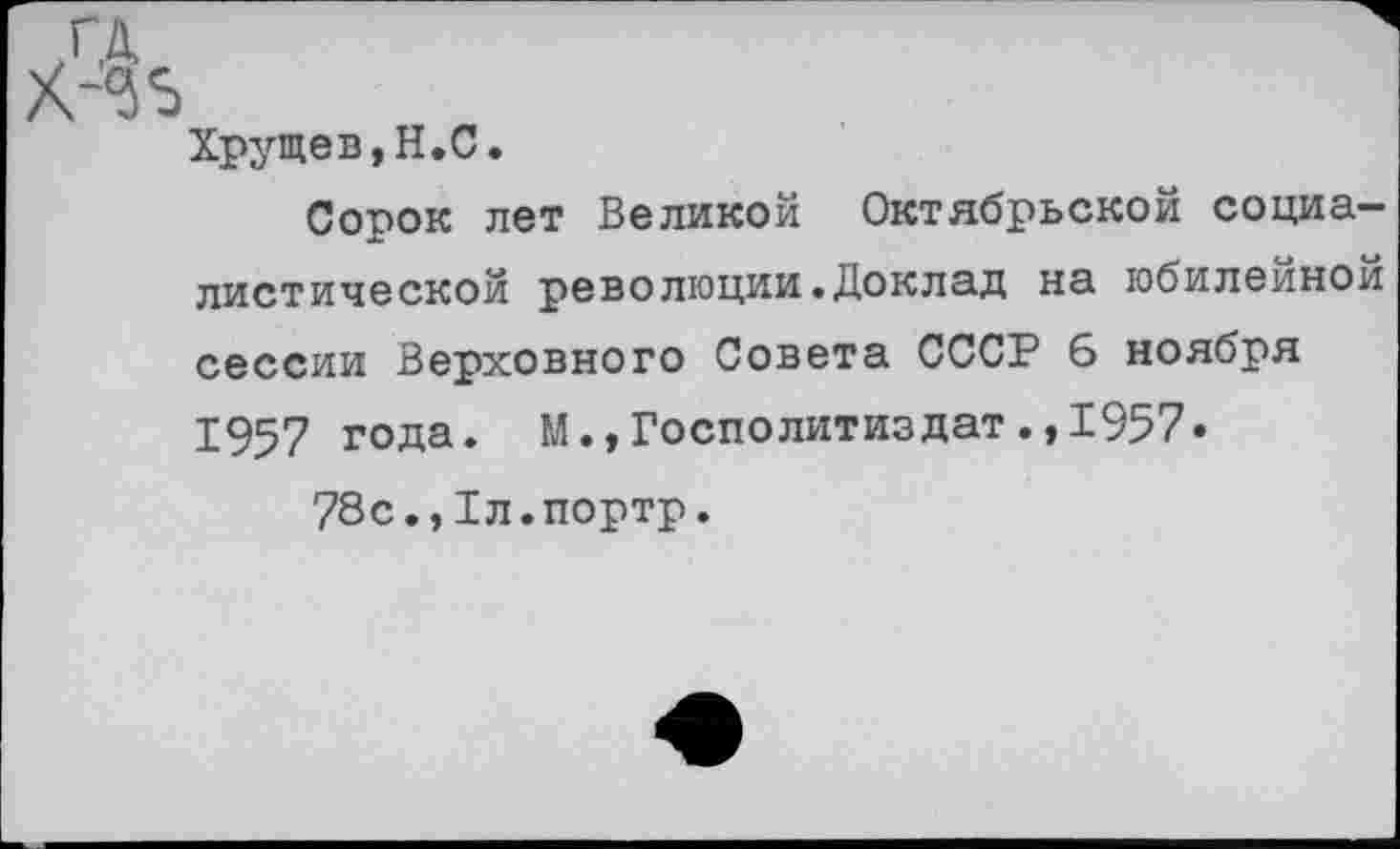 ﻿<35
Хрущев,Н.С.
Сорок лет Великой Октябрьской социалистической революции.Доклад на юбилейной сессии Верховного Совета СССР б ноября 1957 года. М.,Госполитиздат.,1957.
78с.,1л.портр.